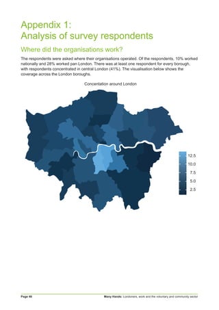 Many Hands: Londoners, work and the voluntary and community sectorPage 40
Appendix 1:
Analysis of survey respondents
Where did the organisations work?
The respondents were asked where their organisations operated. Of the respondents, 10% worked
nationally and 28% worked pan London. There was at least one respondent for every borough,
with respondents concentrated in central London (41%). The visualisation below shows the
coverage across the London boroughs.
12.5
10.0
7.5
5.0
2.5
Concentation around London
 