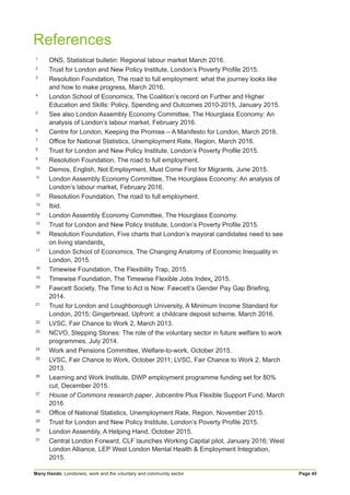 Many Hands: Londoners, work and the voluntary and community sector Page 45
References
1
ONS, Statistical bulletin: Regional labour market March 2016.
2
Trust for London and New Policy Institute, London’s Poverty Profile 2015.
3
Resolution Foundation, The road to full employment: what the journey looks like
and how to make progress, March 2016.
4
London School of Economics, The Coalition’s record on Further and Higher
Education and Skills: Policy, Spending and Outcomes 2010-2015, January 2015.
5
See also London Assembly Economy Committee, The Hourglass Economy: An
analysis of London’s labour market, February 2016.
6
Centre for London, Keeping the Promise – A Manifesto for London, March 2016.
7
Office for National Statistics, Unemployment Rate, Region, March 2016.
8
Trust for London and New Policy Institute, London’s Poverty Profile 2015.
9
Resolution Foundation, The road to full employment.
10
Demos, English, Not Employment, Must Come First for Migrants, June 2015.
11
London Assembly Economy Committee, The Hourglass Economy: An analysis of
London’s labour market, February 2016.
12
Resolution Foundation, The road to full employment.
13
Ibid.
14
London Assembly Economy Committee, The Hourglass Economy.
15
Trust for London and New Policy Institute, London’s Poverty Profile 2015.
16
Resolution Foundation, Five charts that London’s mayoral candidates need to see
on living standards.
17
London School of Economics, The Changing Anatomy of Economic Inequality in
London, 2015.
18
Timewise Foundation, The Flexibility Trap, 2015.
19
Timewise Foundation, The Timewise Flexible Jobs Index, 2015.
20
Fawcett Society, The Time to Act is Now: Fawcett’s Gender Pay Gap Briefing,
2014.
21
Trust for London and Loughborough University, A Minimum Income Standard for
London, 2015; Gingerbread, Upfront: a childcare deposit scheme, March 2016.
22
LVSC, Fair Chance to Work 2, March 2013.
23
NCVO, Stepping Stones: The role of the voluntary sector in future welfare to work
programmes, July 2014.
24
Work and Pensions Committee, Welfare-to-work, October 2015.
25
LVSC, Fair Chance to Work, October 2011; LVSC, Fair Chance to Work 2, March
2013.
26
Learning and Work Institute, DWP employment programme funding set for 80%
cut, December 2015.
27
House of Commons research paper, Jobcentre Plus Flexible Support Fund, March
2016
28
Office of National Statistics, Unemployment Rate, Region, November 2015.
29
Trust for London and New Policy Institute, London’s Poverty Profile 2015.
30
London Assembly, A Helping Hand, October 2015.
31
Central London Forward, CLF launches Working Capital pilot, January 2016; West
London Alliance, LEP West London Mental Health & Employment Integration,
2015.
 