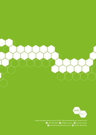 Voluntary and
community action
for London
London Voluntary Service Council (LVSC), 200a Pentonville Road, London N1 9JP
020 7832 5830 info@lvsc.org.uk www.lvsc.org.uk
LondonVoluntaryServiceCouncil Twitter: @lvscnews
E W
 