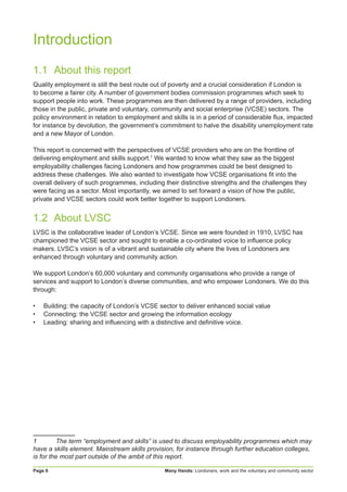 Many Hands: Londoners, work and the voluntary and community sectorPage 6
Introduction
1.1	 About this report
Quality employment is still the best route out of poverty and a crucial consideration if London is
to become a fairer city. A number of government bodies commission programmes which seek to
support people into work. These programmes are then delivered by a range of providers, including
those in the public, private and voluntary, community and social enterprise (VCSE) sectors. The
policy environment in relation to employment and skills is in a period of considerable flux, impacted
for instance by devolution, the government’s commitment to halve the disability unemployment rate
and a new Mayor of London.
This report is concerned with the perspectives of VCSE providers who are on the frontline of
delivering employment and skills support.1
We wanted to know what they saw as the biggest
employability challenges facing Londoners and how programmes could be best designed to
address these challenges. We also wanted to investigate how VCSE organisations fit into the
overall delivery of such programmes, including their distinctive strengths and the challenges they
were facing as a sector. Most importantly, we aimed to set forward a vision of how the public,
private and VCSE sectors could work better together to support Londoners.
1.2	 About LVSC
LVSC is the collaborative leader of London’s VCSE. Since we were founded in 1910, LVSC has
championed the VCSE sector and sought to enable a co-ordinated voice to influence policy
makers. LVSC’s vision is of a vibrant and sustainable city where the lives of Londoners are
enhanced through voluntary and community action.
We support London’s 60,000 voluntary and community organisations who provide a range of
services and support to London’s diverse communities, and who empower Londoners. We do this
through:
•	 Building: the capacity of London’s VCSE sector to deliver enhanced social value
•	 Connecting: the VCSE sector and growing the information ecology
•	 Leading: sharing and influencing with a distinctive and definitive voice.
1	 The term “employment and skills” is used to discuss employability programmes which may
have a skills element. Mainstream skills provision, for instance through further education colleges,
is for the most part outside of the ambit of this report.
 