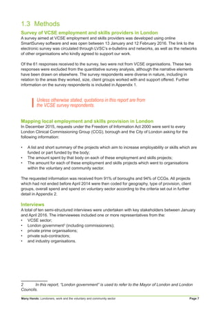 Many Hands: Londoners, work and the voluntary and community sector Page 7
1.3	Methods
Survey of VCSE employment and skills providers in London
A survey aimed at VCSE employment and skills providers was developed using online
SmartSurvey software and was open between 13 January and 12 February 2016. The link to the
electronic survey was circulated through LVSC’s e-bulletins and networks, as well as the networks
of other organisations who kindly agreed to support our work.
Of the 61 responses received to the survey, two were not from VCSE organisations. These two
responses were excluded from the quantitative survey analysis, although the narrative elements
have been drawn on elsewhere. The survey respondents were diverse in nature, including in
relation to the areas they worked, size, client groups worked with and support offered. Further
information on the survey respondents is included in Appendix 1.
Unless otherwise stated, quotations in this report are from
the VCSE survey respondents.
Mapping local employment and skills provision in London
In December 2015, requests under the Freedom of Information Act 2000 were sent to every
London Clinical Commissioning Group (CCG), borough and the City of London asking for the
following information:
•	 A list and short summary of the projects which aim to increase employability or skills which are
funded or part funded by the body;
•	 The amount spent by that body on each of these employment and skills projects;
•	 The amount for each of these employment and skills projects which went to organisations
within the voluntary and community sector.
The requested information was received from 91% of boroughs and 94% of CCGs. All projects
which had not ended before April 2014 were then coded for geography, type of provision, client
groups, overall spend and spend on voluntary sector according to the criteria set out in further
detail in Appendix 2.
Interviews
A total of ten semi-structured interviews were undertaken with key stakeholders between January
and April 2016. The interviewees included one or more representatives from the:
•	 VCSE sector;
•	 London government2
(including commissioners);
•	 private prime organisations;
•	 private sub-contractors;
•	 and industry organisations.
2	 In this report, “London government” is used to refer to the Mayor of London and London
Councils.
 