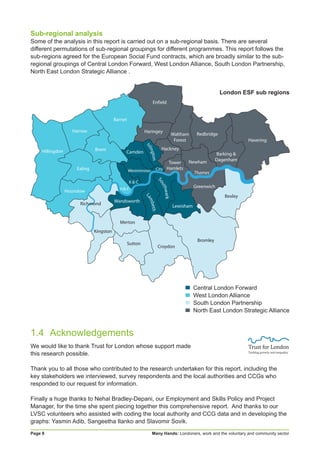 Many Hands: Londoners, work and the voluntary and community sectorPage 8
Sub-regional analysis
Some of the analysis in this report is carried out on a sub-regional basis. There are several
different permutations of sub-regional groupings for different programmes. This report follows the
sub-regions agreed for the European Social Fund contracts, which are broadly similar to the sub-
regional groupings of Central London Forward, West London Alliance, South London Partnership,
North East London Strategic Alliance .
1.4	Acknowledgements
We would like to thank Trust for London whose support made
this research possible.
Thank you to all those who contributed to the research undertaken for this report, including the
key stakeholders we interviewed, survey respondents and the local authorities and CCGs who
responded to our request for information.
Finally a huge thanks to Nehal Bradley-Depani, our Employment and Skills Policy and Project
Manager, for the time she spent piecing together this comprehensive report. And thanks to our
LVSC volunteers who assisted with coding the local authority and CCG data and in developing the
graphs: Yasmin Adib, Sangeetha Ilanko and Slavomir Sovik.
▄	 Central London Forward
▄ 	West London Alliance
▄ 	South London Partnership
▄ 	North East London Strategic Alliance
London ESF sub regions
 