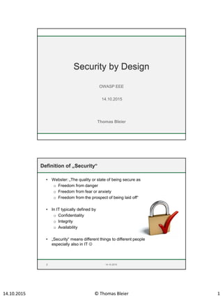 14.10.2015 © Thomas Bleier 1
Thomas Bleier
Security by Design
OWASP EEE
14.10.2015
Definition of „Security“
• Webster: „The quality or state of being secure as
o Freedom from danger
o Freedom from fear or anxiety
o Freedom from the prospect of being laid off“
• In IT typically defined by
o Confidentiality
o Integrity
o Availability
• „Security“ means different things to different people
especially also in IT 
2 14.10.2015
 