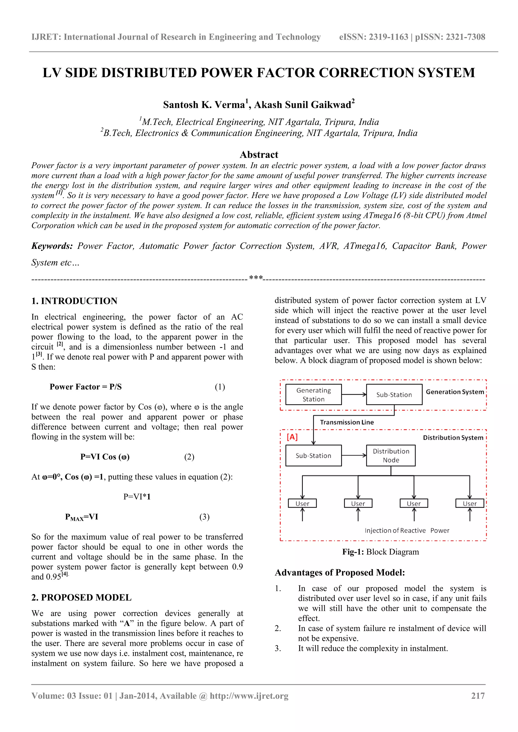 IJRET: International Journal of Research in Engineering and Technology eISSN: 2319-1163 | pISSN: 2321-7308 
_______________________________________________________________________________________ 
Volume: 03 Issue: 01 | Jan-2014, Available @ http://www.ijret.org 217 
LV SIDE DISTRIBUTED POWER FACTOR CORRECTION SYSTEM Santosh K. Verma1, Akash Sunil Gaikwad2 1M.Tech, Electrical Engineering, NIT Agartala, Tripura, India 2B.Tech, Electronics & Communication Engineering, NIT Agartala, Tripura, India Abstract Power factor is a very important parameter of power system. In an electric power system, a load with a low power factor draws more current than a load with a high power factor for the same amount of useful power transferred. The higher currents increase the energy lost in the distribution system, and require larger wires and other equipment leading to increase in the cost of the system [1]. So it is very necessary to have a good power factor. Here we have proposed a Low Voltage (LV) side distributed model to correct the power factor of the power system. It can reduce the losses in the transmission, system size, cost of the system and complexity in the instalment. We have also designed a low cost, reliable, efficient system using ATmega16 (8-bit CPU) from Atmel Corporation which can be used in the proposed system for automatic correction of the power factor. Keywords: Power Factor, Automatic Power factor Correction System, AVR, ATmega16, Capacitor Bank, Power System etc… 
--------------------------------------------------------------------***---------------------------------------------------------------------- 1. INTRODUCTION In electrical engineering, the power factor of an AC electrical power system is defined as the ratio of the real power flowing to the load, to the apparent power in the circuit [2], and is a dimensionless number between -1 and 1[3]. If we denote real power with P and apparent power with S then: Power Factor = P/S (1) If we denote power factor by Cos (ⱷ), where ⱷ is the angle between the real power and apparent power or phase difference between current and voltage; then real power flowing in the system will be: P=VI Cos (ⱷ) (2) At ⱷ=0°, Cos (ⱷ) =1, putting these values in equation (2): P=VI*1 PMAX=VI (3) So for the maximum value of real power to be transferred power factor should be equal to one in other words the current and voltage should be in the same phase. In the power system power factor is generally kept between 0.9 and 0.95[4]. 2. PROPOSED MODEL 
We are using power correction devices generally at substations marked with “A” in the figure below. A part of power is wasted in the transmission lines before it reaches to the user. There are several more problems occur in case of system we use now days i.e. instalment cost, maintenance, re instalment on system failure. So here we have proposed a distributed system of power factor correction system at LV side which will inject the reactive power at the user level instead of substations to do so we can install a small device for every user which will fulfil the need of reactive power for that particular user. This proposed model has several advantages over what we are using now days as explained below. A block diagram of proposed model is shown below: 
Fig-1: Block Diagram Advantages of Proposed Model: 
1. In case of our proposed model the system is distributed over user level so in case, if any unit fails we will still have the other unit to compensate the effect. 
2. In case of system failure re instalment of device will not be expensive. 
3. It will reduce the complexity in instalment.  