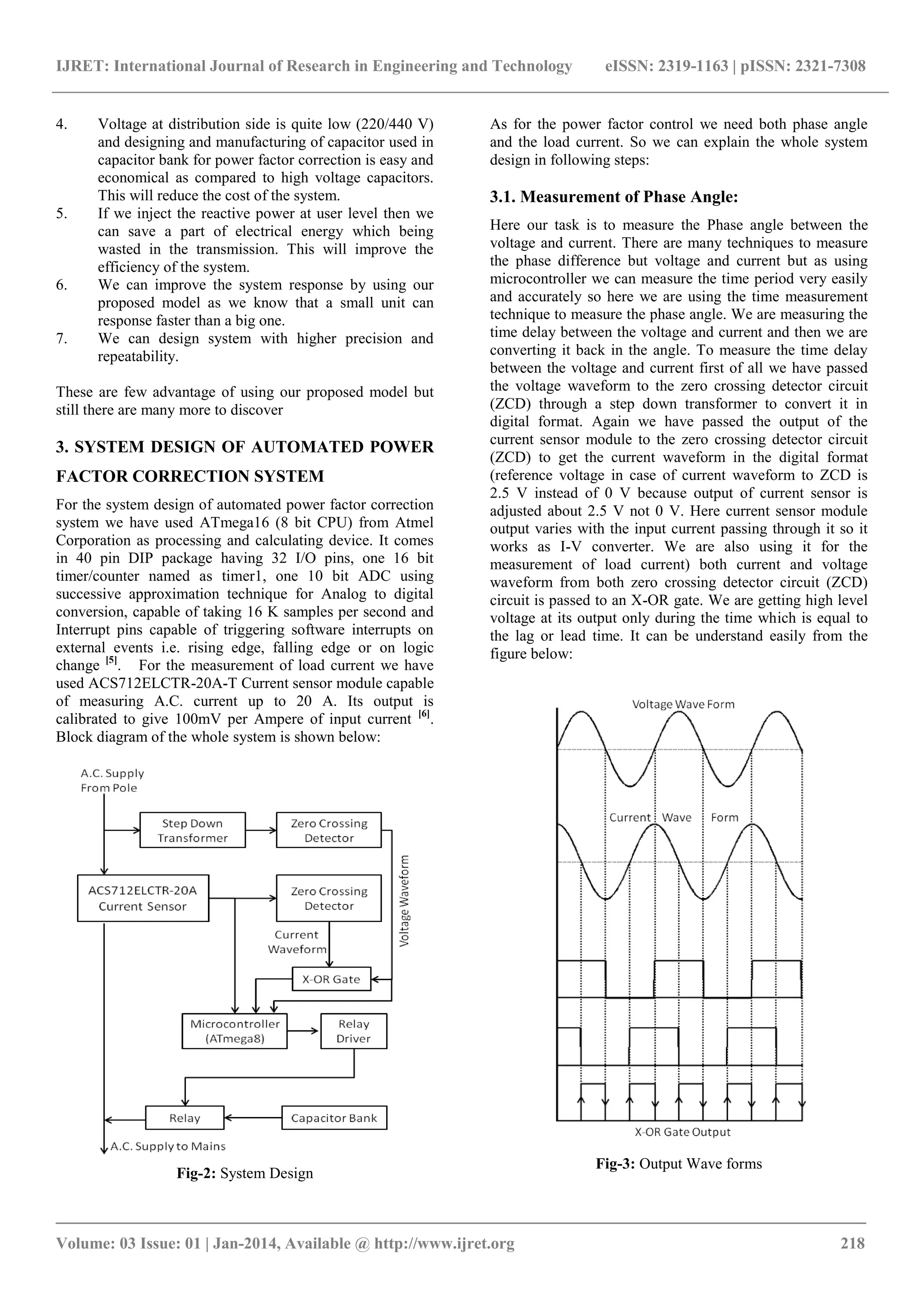 IJRET: International Journal of Research in Engineering and Technology eISSN: 2319-1163 | pISSN: 2321-7308 
_______________________________________________________________________________________ 
Volume: 03 Issue: 01 | Jan-2014, Available @ http://www.ijret.org 218 
4. Voltage at distribution side is quite low (220/440 V) and designing and manufacturing of capacitor used in capacitor bank for power factor correction is easy and economical as compared to high voltage capacitors. This will reduce the cost of the system. 
5. If we inject the reactive power at user level then we can save a part of electrical energy which being wasted in the transmission. This will improve the efficiency of the system. 
6. We can improve the system response by using our proposed model as we know that a small unit can response faster than a big one. 
7. We can design system with higher precision and repeatability. 
These are few advantage of using our proposed model but still there are many more to discover 3. SYSTEM DESIGN OF AUTOMATED POWER FACTOR CORRECTION SYSTEM For the system design of automated power factor correction system we have used ATmega16 (8 bit CPU) from Atmel Corporation as processing and calculating device. It comes in 40 pin DIP package having 32 I/O pins, one 16 bit timer/counter named as timer1, one 10 bit ADC using successive approximation technique for Analog to digital conversion, capable of taking 16 K samples per second and Interrupt pins capable of triggering software interrupts on external events i.e. rising edge, falling edge or on logic change [5]. For the measurement of load current we have used ACS712ELCTR-20A-T Current sensor module capable of measuring A.C. current up to 20 A. Its output is calibrated to give 100mV per Ampere of input current [6]. Block diagram of the whole system is shown below: 
Fig-2: System Design 
As for the power factor control we need both phase angle and the load current. So we can explain the whole system design in following steps: 
3.1. Measurement of Phase Angle: 
Here our task is to measure the Phase angle between the voltage and current. There are many techniques to measure the phase difference but voltage and current but as using microcontroller we can measure the time period very easily and accurately so here we are using the time measurement technique to measure the phase angle. We are measuring the time delay between the voltage and current and then we are converting it back in the angle. To measure the time delay between the voltage and current first of all we have passed the voltage waveform to the zero crossing detector circuit (ZCD) through a step down transformer to convert it in digital format. Again we have passed the output of the current sensor module to the zero crossing detector circuit (ZCD) to get the current waveform in the digital format (reference voltage in case of current waveform to ZCD is 2.5 V instead of 0 V because output of current sensor is adjusted about 2.5 V not 0 V. Here current sensor module output varies with the input current passing through it so it works as I-V converter. We are also using it for the measurement of load current) both current and voltage waveform from both zero crossing detector circuit (ZCD) circuit is passed to an X-OR gate. We are getting high level voltage at its output only during the time which is equal to the lag or lead time. It can be understand easily from the figure below: 
Fig-3: Output Wave forms  