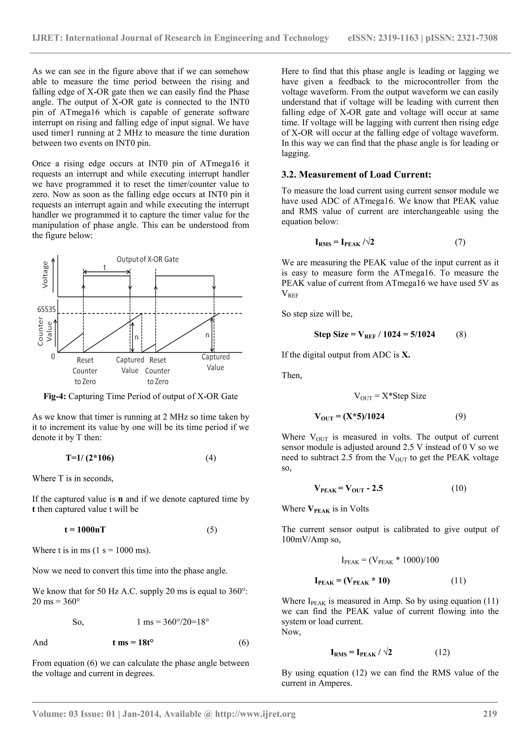 IJRET: International Journal of Research in Engineering and Technology eISSN: 2319-1163 | pISSN: 2321-7308 
_______________________________________________________________________________________ 
Volume: 03 Issue: 01 | Jan-2014, Available @ http://www.ijret.org 219 
As we can see in the figure above that if we can somehow able to measure the time period between the rising and falling edge of X-OR gate then we can easily find the Phase angle. The output of X-OR gate is connected to the INT0 pin of ATmega16 which is capable of generate software interrupt on rising and falling edge of input signal. We have used timer1 running at 2 MHz to measure the time duration between two events on INT0 pin. Once a rising edge occurs at INT0 pin of ATmega16 it requests an interrupt and while executing interrupt handler we have programmed it to reset the timer/counter value to zero. Now as soon as the falling edge occurs at INT0 pin it requests an interrupt again and while executing the interrupt handler we programmed it to capture the timer value for the manipulation of phase angle. This can be understood from the figure below: 
Fig-4: Capturing Time Period of output of X-OR Gate As we know that timer is running at 2 MHz so time taken by it to increment its value by one will be its time period if we denote it by T then: T=1/ (2*106) (4) Where T is in seconds, If the captured value is n and if we denote captured time by t then captured value t will be t = 1000nT (5) Where t is in ms (1 s = 1000 ms). Now we need to convert this time into the phase angle. We know that for 50 Hz A.C. supply 20 ms is equal to 360°: 20 ms = 360° So, 1 ms = 360°/20=18° And t ms = 18t° (6) From equation (6) we can calculate the phase angle between the voltage and current in degrees. 
Here to find that this phase angle is leading or lagging we have given a feedback to the microcontroller from the voltage waveform. From the output waveform we can easily understand that if voltage will be leading with current then falling edge of X-OR gate and voltage will occur at same time. If voltage will be lagging with current then rising edge of X-OR will occur at the falling edge of voltage waveform. In this way we can find that the phase angle is for leading or lagging. 3.2. Measurement of Load Current: To measure the load current using current sensor module we have used ADC of ATmega16. We know that PEAK value and RMS value of current are interchangeable using the equation below: IRMS = IPEAK /√2 (7) We are measuring the PEAK value of the input current as it is easy to measure form the ATmega16. To measure the PEAK value of current from ATmega16 we have used 5V as VREF So step size will be, Step Size = VREF / 1024 = 5/1024 (8) If the digital output from ADC is X. Then, VOUT = X*Step Size VOUT = (X*5)/1024 (9) Where VOUT is measured in volts. The output of current sensor module is adjusted around 2.5 V instead of 0 V so we need to subtract 2.5 from the VOUT to get the PEAK voltage so, VPEAK = VOUT - 2.5 (10) Where VPEAK is in Volts The current sensor output is calibrated to give output of 100mV/Amp so, IPEAK = (VPEAK * 1000)/100 IPEAK = (VPEAK * 10) (11) Where IPEAK is measured in Amp. So by using equation (11) we can find the PEAK value of current flowing into the system or load current. Now, IRMS = IPEAK / √2 (12) By using equation (12) we can find the RMS value of the current in Amperes.  
