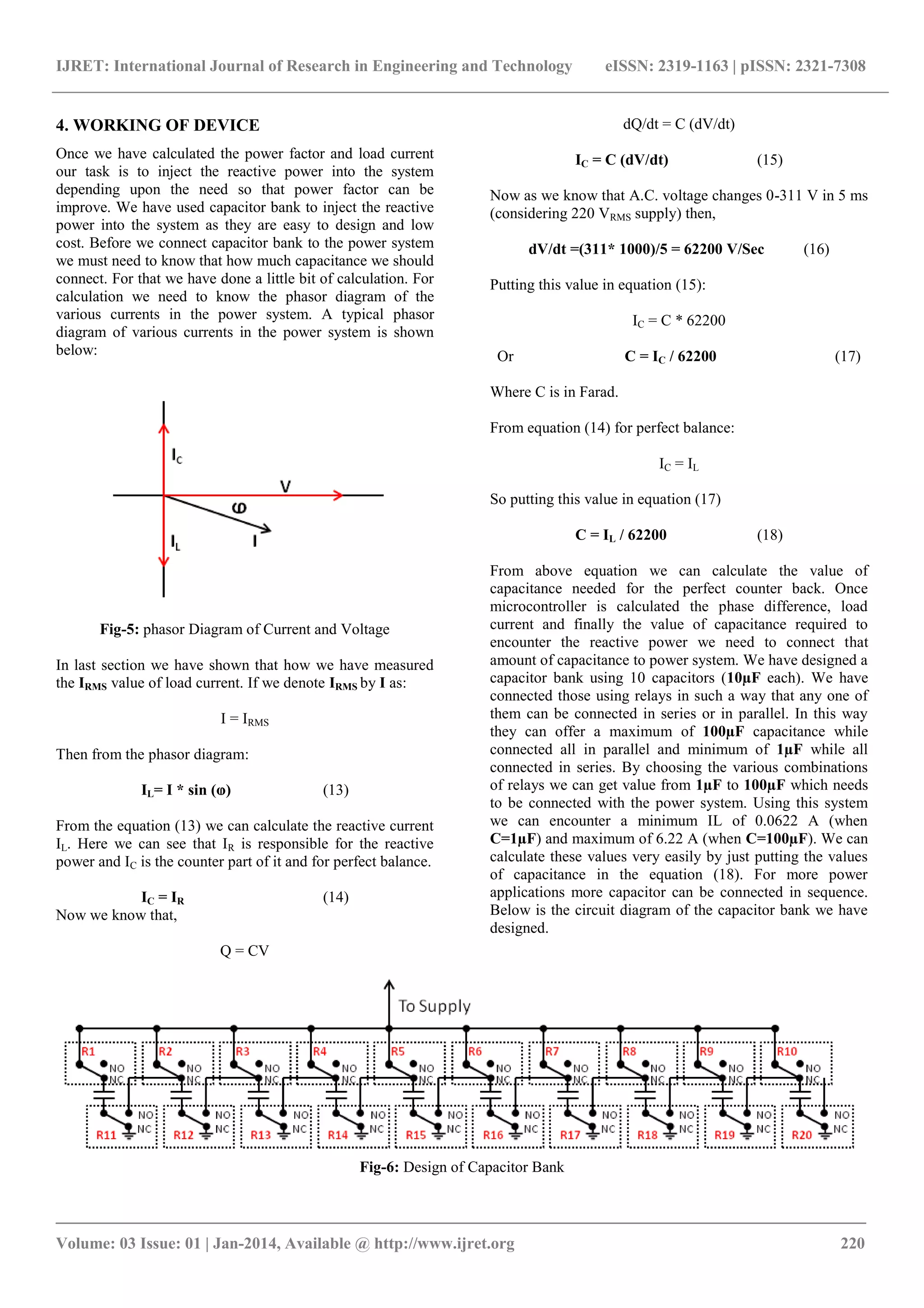 IJRET: International Journal of Research in Engineering and Technology eISSN: 2319-1163 | pISSN: 2321-7308 
_______________________________________________________________________________________ 
Volume: 03 Issue: 01 | Jan-2014, Available @ http://www.ijret.org 220 
4. WORKING OF DEVICE Once we have calculated the power factor and load current our task is to inject the reactive power into the system depending upon the need so that power factor can be improve. We have used capacitor bank to inject the reactive power into the system as they are easy to design and low cost. Before we connect capacitor bank to the power system we must need to know that how much capacitance we should connect. For that we have done a little bit of calculation. For calculation we need to know the phasor diagram of the various currents in the power system. A typical phasor diagram of various currents in the power system is shown below: 
Fig-5: phasor Diagram of Current and Voltage In last section we have shown that how we have measured the IRMS value of load current. If we denote IRMS by I as: I = IRMS Then from the phasor diagram: IL= I * sin (ⱷ) (13) From the equation (13) we can calculate the reactive current IL. Here we can see that IR is responsible for the reactive power and IC is the counter part of it and for perfect balance. IC = IR (14) Now we know that, 
Q = CV 
dQ/dt = C (dV/dt) IC = C (dV/dt) (15) Now as we know that A.C. voltage changes 0-311 V in 5 ms (considering 220 VRMS supply) then, dV/dt =(311* 1000)/5 = 62200 V/Sec (16) Putting this value in equation (15): IC = C * 62200 Or C = IC / 62200 (17) Where C is in Farad. From equation (14) for perfect balance: IC = IL So putting this value in equation (17) C = IL / 62200 (18) 
From above equation we can calculate the value of capacitance needed for the perfect counter back. Once microcontroller is calculated the phase difference, load current and finally the value of capacitance required to encounter the reactive power we need to connect that amount of capacitance to power system. We have designed a capacitor bank using 10 capacitors (10μF each). We have connected those using relays in such a way that any one of them can be connected in series or in parallel. In this way they can offer a maximum of 100μF capacitance while connected all in parallel and minimum of 1μF while all connected in series. By choosing the various combinations of relays we can get value from 1μF to 100μF which needs to be connected with the power system. Using this system we can encounter a minimum IL of 0.0622 A (when C=1μF) and maximum of 6.22 A (when C=100μF). We can calculate these values very easily by just putting the values of capacitance in the equation (18). For more power applications more capacitor can be connected in sequence. Below is the circuit diagram of the capacitor bank we have designed. 
Fig-6: Design of Capacitor Bank 
 