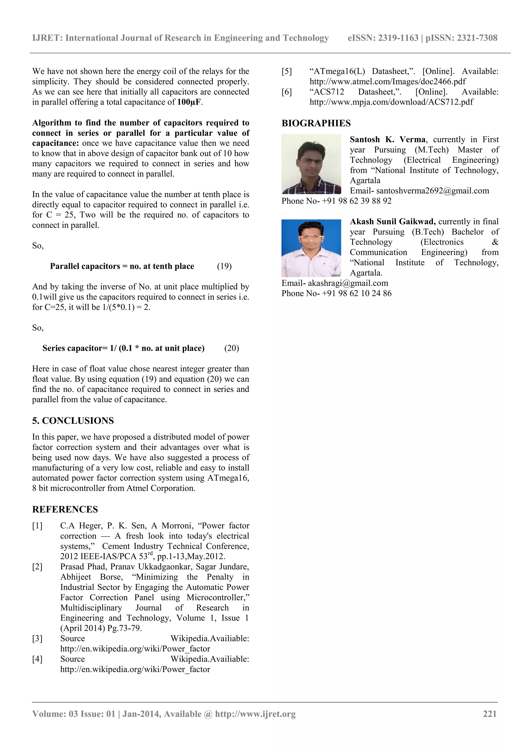 IJRET: International Journal of Research in Engineering and Technology eISSN: 2319-1163 | pISSN: 2321-7308 
_______________________________________________________________________________________ 
Volume: 03 Issue: 01 | Jan-2014, Available @ http://www.ijret.org 221 
We have not shown here the energy coil of the relays for the simplicity. They should be considered connected properly. As we can see here that initially all capacitors are connected in parallel offering a total capacitance of 100μF. Algorithm to find the number of capacitors required to connect in series or parallel for a particular value of capacitance: once we have capacitance value then we need to know that in above design of capacitor bank out of 10 how many capacitors we required to connect in series and how many are required to connect in parallel. 
In the value of capacitance value the number at tenth place is directly equal to capacitor required to connect in parallel i.e. for C = 25, Two will be the required no. of capacitors to connect in parallel. So, Parallel capacitors = no. at tenth place (19) And by taking the inverse of No. at unit place multiplied by 0.1will give us the capacitors required to connect in series i.e. for C=25, it will be 1/(5*0.1) = 2. So, Series capacitor= 1/ (0.1 * no. at unit place) (20) Here in case of float value chose nearest integer greater than float value. By using equation (19) and equation (20) we can find the no. of capacitance required to connect in series and parallel from the value of capacitance. 5. CONCLUSIONS In this paper, we have proposed a distributed model of power factor correction system and their advantages over what is being used now days. We have also suggested a process of manufacturing of a very low cost, reliable and easy to install automated power factor correction system using ATmega16, 8 bit microcontroller from Atmel Corporation. REFERENCES 
[1] C.A Heger, P. K. Sen, A Morroni, “Power factor correction — A fresh look into today's electrical systems,” Cement Industry Technical Conference, 2012 IEEE-IAS/PCA 53rd, pp.1-13,May.2012. 
[2] Prasad Phad, Pranav Ukkadgaonkar, Sagar Jundare, Abhijeet Borse, “Minimizing the Penalty in Industrial Sector by Engaging the Automatic Power Factor Correction Panel using Microcontroller,” Multidisciplinary Journal of Research in Engineering and Technology, Volume 1, Issue 1 (April 2014) Pg.73-79. 
[3] Source Wikipedia.Availiable: http://en.wikipedia.org/wiki/Power_factor 
[4] Source Wikipedia.Availiable: http://en.wikipedia.org/wiki/Power_factor 
[5] “ATmega16(L) Datasheet,”. [Online]. Available: http://www.atmel.com/Images/doc2466.pdf 
[6] “ACS712 Datasheet,”. [Online]. Available: http://www.mpja.com/download/ACS712.pdf 
BIOGRAPHIES 
Santosh K. Verma, currently in First year Pursuing (M.Tech) Master of Technology (Electrical Engineering) from “National Institute of Technology, Agartala 
Email- santoshverma2692@gmail.com Phone No- +91 98 62 39 88 92 
Akash Sunil Gaikwad, currently in final year Pursuing (B.Tech) Bachelor of Technology (Electronics & Communication Engineering) from “National Institute of Technology, Agartala. 
Email- akashragi@gmail.com Phone No- +91 98 62 10 24 86 