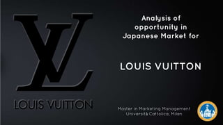 Analysis of
opportunity in
Japanese Market for
LOUIS VUITTON
1
Master in Marketing Management
Università Cattolica, Milan
 