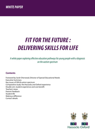 Contents
Foreword by Sarah Sherwood, Director of Special Educational Needs
Executive Summary
Key issues of SEN & autism spectrum	
Comparative study: the Hassocks and Oxford experience
Double win: student experience and cost benefit
Teachers’views
Parents’feedback
Student life
Making a difference
Contact details
FITFORTHEFUTURE:
DELIVERINGSKILLSFORLIFE
WHITEPAPER
Awhitepaperexploringeffectiveeducationpathwaysforyoungpeoplewithadiagnosis
ontheautismspectrum
 