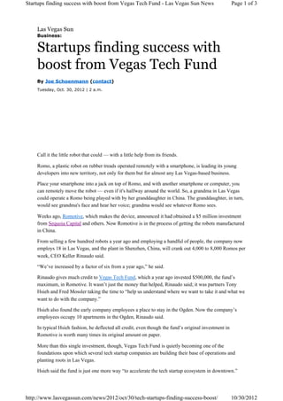 Startups finding success with boost from Vegas Tech Fund - Las Vegas Sun News                          Page 1 of 3



    Las Vegas Sun
    Business:


    Startups finding success with
    boost from Vegas Tech Fund
    By Joe Schoenmann (contact)
    Tuesday, Oct. 30, 2012 | 2 a.m.




    Call it the little robot that could — with a little help from its friends.

    Romo, a plastic robot on rubber treads operated remotely with a smartphone, is leading its young
    developers into new territory, not only for them but for almost any Las Vegas-based business.

    Place your smartphone into a jack on top of Romo, and with another smartphone or computer, you
    can remotely move the robot — even if it's halfway around the world. So, a grandma in Las Vegas
    could operate a Romo being played with by her granddaughter in China. The granddaughter, in turn,
    would see grandma's face and hear her voice; grandma would see whatever Romo sees.

    Weeks ago, Romotive, which makes the device, announced it had obtained a $5 million investment
    from Sequoia Capital and others. Now Romotive is in the process of getting the robots manufactured
    in China.

    From selling a few hundred robots a year ago and employing a handful of people, the company now
    employs 18 in Las Vegas, and the plant in Shenzhen, China, will crank out 4,000 to 8,000 Romos per
    week, CEO Keller Rinaudo said.

    “We’ve increased by a factor of six from a year ago,” he said.

    Rinaudo gives much credit to Vegas Tech Fund, which a year ago invested $500,000, the fund’s
    maximum, in Romotive. It wasn’t just the money that helped, Rinaudo said; it was partners Tony
    Hsieh and Fred Mossler taking the time to “help us understand where we want to take it and what we
    want to do with the company.”

    Hsieh also found the early company employees a place to stay in the Ogden. Now the company’s
    employees occupy 10 apartments in the Ogden, Rinaudo said.

    In typical Hsieh fashion, he deflected all credit, even though the fund’s original investment in
    Romotive is worth many times its original amount on paper.

    More than this single investment, though, Vegas Tech Fund is quietly becoming one of the
    foundations upon which several tech startup companies are building their base of operations and
    planting roots in Las Vegas.

    Hsieh said the fund is just one more way “to accelerate the tech startup ecosystem in downtown.”




http://www.lasvegassun.com/news/2012/oct/30/tech-startups-finding-success-boost/                       10/30/2012
 