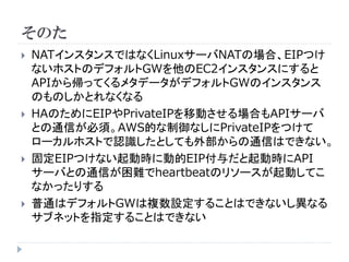 そのた








NATインスタンスではなくLinuxサーバNATの場合、EIPつけ
ないホストのデフォルトGWを他のEC2インスタンスにすると
APIから帰ってくるメタデータがデフォルトGWのインスタンス
のものしかとれなくなる
HAのためにEIPやPrivateIPを移動させる場合もAPIサーバ
との通信が必須。AWS的な制御なしにPrivateIPをつけて
ローカルホストで認識したとしても外部からの通信はできない。
固定EIPつけない起動時に動的EIP付与だと起動時にAPI
サーバとの通信が困難でheartbeatのリソースが起動してこ
なかったりする
普通はデフォルトGWは複数設定することはできないし異なる
サブネットを指定することはできない

 