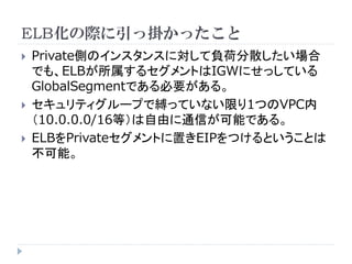 ELB化の際に引っ掛かったこと





Private側のインスタンスに対して負荷分散したい場合
でも、ELBが所属するセグメントはIGWにせっしている
GlobalSegmentである必要がある。
セキュリティグループで縛っていない限り1つのVPC内
（10.0.0.0/16等）は自由に通信が可能である。
ELBをPrivateセグメントに置きEIPをつけるということは
不可能。

 