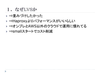 １．なぜLVSか






⇒重みづけしたかった
⇒Haproxyよりパフォーマンスがいいらしい
⇒オンプレとAWS以外のクラウドで運用に慣れてる
⇒smallスタートでコスト削減

 