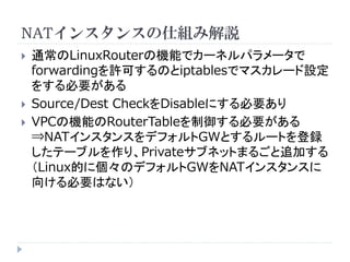 NATインスタンスの仕組み解説






通常のLinuxRouterの機能でカーネルパラメータで
forwardingを許可するのとiptablesでマスカレード設定
をする必要がある
Source/Dest CheckをDisableにする必要あり
VPCの機能のRouterTableを制御する必要がある
⇒NATインスタンスをデフォルトGWとするルートを登録
したテーブルを作り、Privateサブネットまるごと追加する
（Linux的に個々のデフォルトGWをNATインスタンスに
向ける必要はない）

 