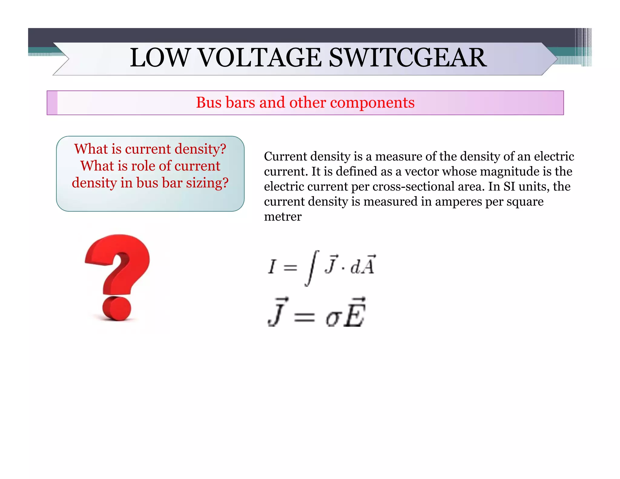 LOW VOLTAGE SWITCGEAR
Bus bars and other components
What is current density?
What is role of current
density in bus bar sizing?
Current density is a measure of the density of an electric
current. It is defined as a vector whose magnitude is the
electric current per cross-sectional area. In SI units, the
current density is measured in amperes per square
metrer
 