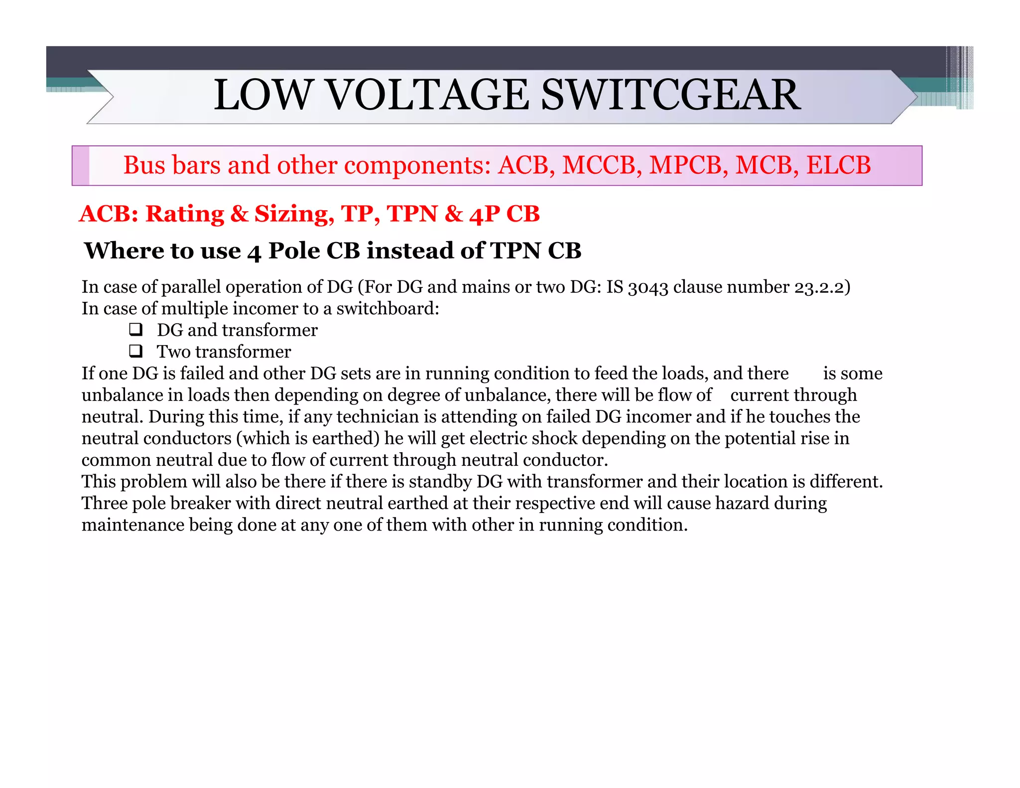 LOW VOLTAGE SWITCGEAR
Bus bars and other components: ACB, MCCB, MPCB, MCB, ELCB
ACB: Rating & Sizing, TP, TPN & 4P CB
Where to use 4 Pole CB instead of TPN CB
In case of parallel operation of DG (For DG and mains or two DG: IS 3043 clause number 23.2.2)
In case of multiple incomer to a switchboard:
 DG and transformer
 Two transformer
If one DG is failed and other DG sets are in running condition to feed the loads, and there is some
unbalance in loads then depending on degree of unbalance, there will be flow of current through
neutral. During this time, if any technician is attending on failed DG incomer and if he touches the
neutral conductors (which is earthed) he will get electric shock depending on the potential rise in
common neutral due to flow of current through neutral conductor.
This problem will also be there if there is standby DG with transformer and their location is different.
Three pole breaker with direct neutral earthed at their respective end will cause hazard during
maintenance being done at any one of them with other in running condition.
 