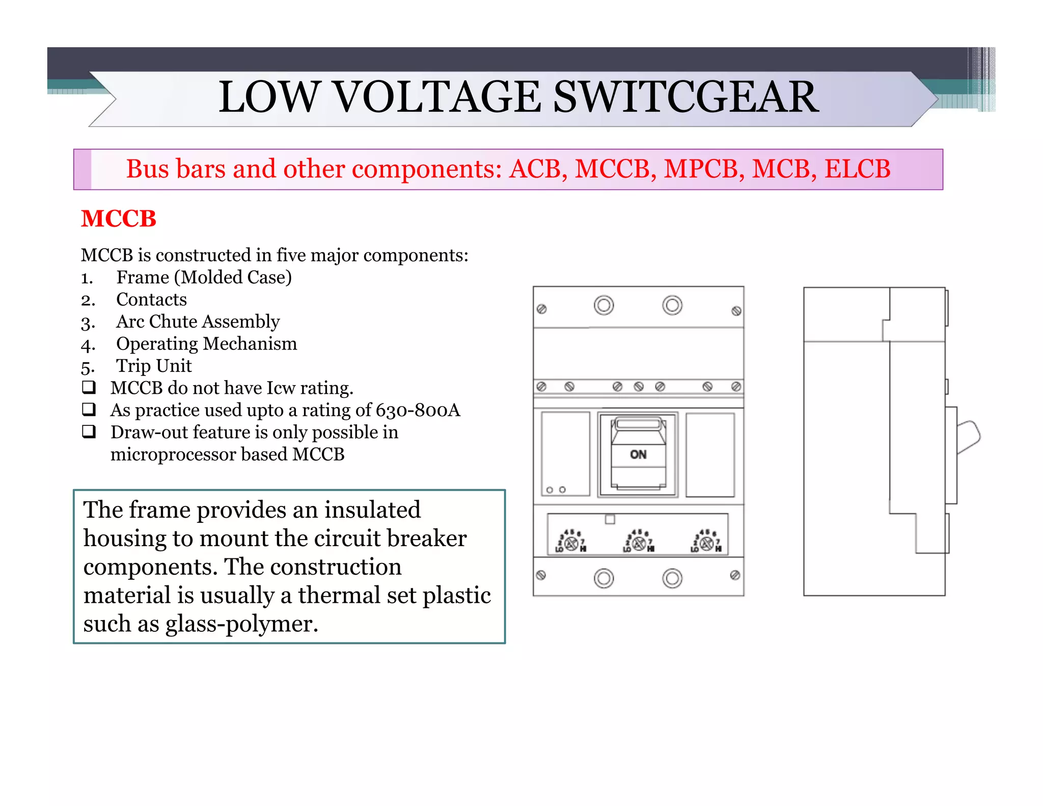 LOW VOLTAGE SWITCGEAR
Bus bars and other components: ACB, MCCB, MPCB, MCB, ELCB
MCCB
MCCB is constructed in five major components:
1. Frame (Molded Case)
2. Contacts
3. Arc Chute Assembly
4. Operating Mechanism
5. Trip Unit
 MCCB do not have Icw rating.
 As practice used upto a rating of 630-800A
 Draw-out feature is only possible in
microprocessor based MCCB
The frame provides an insulated
housing to mount the circuit breaker
components. The construction
material is usually a thermal set plastic
such as glass-polymer.
 