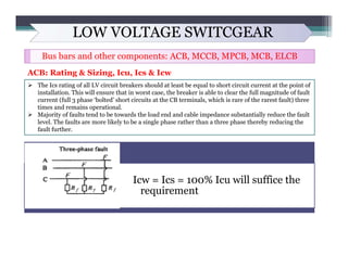 LOW VOLTAGE SWITCGEAR
Bus bars and other components: ACB, MCCB, MPCB, MCB, ELCB
ACB: Rating & Sizing, Icu, Ics & Icw
 The...
