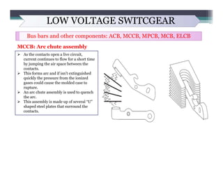 LOW VOLTAGE SWITCGEAR
Bus bars and other components: ACB, MCCB, MPCB, MCB, ELCB
MCCB: Arc chute assembly
 As the contacts...
