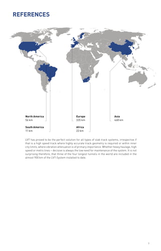 LVT has proved to be the perfect solution for all types of slab track systems, irrespective if
that is a high speed track where highly accurate track geometry is required or within inner
city limits, where vibration attenuation is of primary importance. Whether heavy haulage, high
speed or metro lines – decisive is always the low need for maintenance of the system. It is not
surprising therefore, that three of the four longest tunnels in the world are included in the
almost 900 km of the LVT-System installed to date.
References
North America
56 km
South America
11 km
Europe
335 km
Africa
22 km
Asia
468 km
3
 