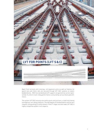 Apart from turnouts and crossings, rail expansion joints as well as fixations for
guard rails and check rails are secured through LVT S & C systems on elastic
bedded blocks. With five standardised LVT-supports all geometries can be repre-
sented. A uniform track-riding performance is ensured by various block pad stiff-
ness’s.
The system LVT S & C ensures also within points and junctions, a slab track having
homogenous rail riding conditions. The high degree of standardization and the very
frequent relinquishing of reinforcement in the 2nd
stage concrete make LVT S & C a
highly competitive system in all respects.
LVT for Points (LVT S & C)
6
2
2 2 2 2 3 3 3 3 3 3 3 3 3 3 3 3 3 3 3 3 3 4 4 4 5 5 5 5 5 1 1 1 2 2 2 2 2 3 3 3 3 3 3 3 3 3 3 3 3 3 2 2 2 2 2 2 2 2 2 2 2 2 2
2 2 2 3 3 3 3 3 3 3 3 3 3 3 3 3 3 3 3 3 4 4 4 5 5 5 5 5 1 1 1
1 1
11 2 2 2 2 2 3 3 3 3 3 3 3 3 3 3 3 3 3 2 2 2 2 2 2 2 2 2 2 2 2 2
2
2 2 2 2 2 2
2 2 2 2 2
 