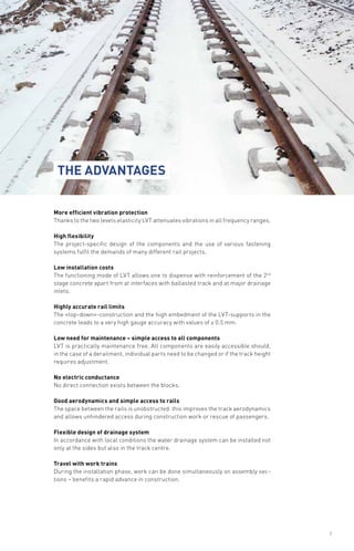 More efficient vibration protection
Thanks to the two levels elasticity LVT attenuates vibrations in all frequency ranges.
High flexibility
The project-specific design of the components and the use of various fastening
systems fulfil the demands of many different rail projects.
Low installation costs
The functioning mode of LVT allows one to dispense with reinforcement of the 2nd
stage concrete apart from at interfaces with ballasted track and at major drainage
inlets.
Highly accurate rail limits
The «top-down»-construction and the high embedment of the LVT-supports in the
concrete leads to a very high gauge accuracy with values of ± 0.5 mm.
Low need for maintenance – simple access to all components
LVT is practically maintenance free. All components are easily accessible should,
in the case of a derailment, individual parts need to be changed or if the track height
requires adjustment.
No electric conductance
No direct connection exists between the blocks.
Good aerodynamics and simple access to rails
The space between the rails is unobstructed: this improves the track aerodynamics
and allows unhindered access during construction work or rescue of passengers.
Flexible design of drainage system
In accordance with local conditions the water drainage system can be installed not
only at the sides but also in the track centre.
Travel with work trains
During the installation phase, work can be done simultaneously on assembly sec-
tions – benefits a rapid advance in construction.
The advantages
7
 
