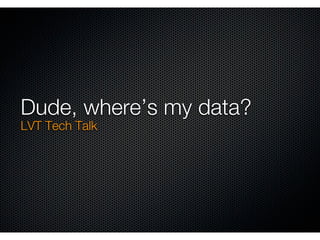 Dude, where’s my data?
LVT Tech Talk
 