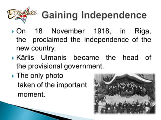  On 18 November 1918, in Riga,
the proclaimed the independence of the
new country.
 Kārlis Ulmanis became the head of
the provisional government.
 The only photo
taken of the important
moment.
 