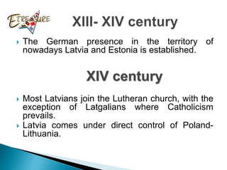  The German presence in the territory of
nowadays Latvia and Estonia is established.
 Most Latvians join the Lutheran church, with the
exception of Latgalians where Catholicism
prevails.
 Latvia comes under direct control of Poland-
Lithuania.
XIV century
 