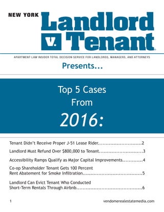 2016:
Top 5 Cases
From
1 vendomerealestatemedia.com
Presents...
APARTMENT LAW INSIDER TOTAL DECISION SERVICE FOR LANDLORDS, MANAGERS, AND ATTORNEYS
NEW YORK
Tenant Didn’t Receive Proper J-51 Lease Rider............................2
Landlord Must Refund Over $800,000 to Tenant............................3
Accessibility Ramps Qualify as Major Capital Improvements.............4
Co-op Shareholder Tenant Gets 100 Percent
Rent Abatement for Smoke Infiltration......................................5
Landlord Can Evict Tenant Who Conducted
Short-Term Rentals Through Airbnb..........................................6
 