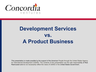 Development Services 
vs. 
A Product Business 
This presentation is made possible by the support of the American People through the United States Agency 
for International Development (USAID). The contents of this presentation are the sole responsibility of Rick 
Rasmussen and do not necessarily reflect the views of USAID or the United States Government. 
 