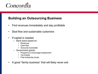 Building an Outsourcing Business 
• Find revenues immediately and stay profitable 
• Deal flow and sustainable customers 
• If capital is needed 
– Bank loans based on: 
• Revenues 
• Cash flow 
• Accounts receivable 
– Government grants 
• Programs to encourage employment 
• Tax breaks 
• Free enterprise zones 
• A good “family business” that will likely never exit 
 