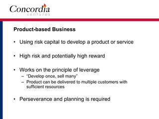 Product-based Business 
• Using risk capital to develop a product or service 
• High risk and potentially high reward 
• Works on the principle of leverage 
– “Develop once, sell many” 
– Product can be delivered to multiple customers with 
sufficient resources 
• Perseverance and planning is required 
 