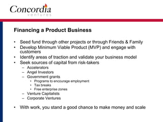 Financing a Product Business 
• Seed fund through other projects or through Friends & Family 
• Develop Minimum Viable Product (MVP) and engage with 
customers 
• Identify areas of traction and validate your business model 
• Seek sources of capital from risk-takers 
– Accelerators 
– Angel Investors 
– Government grants 
• Programs to encourage employment 
• Tax breaks 
• Free enterprise zones 
– Venture Capitalists 
– Corporate Ventures 
• With work, you stand a good chance to make money and scale 
