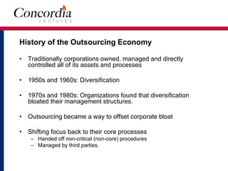 History of the Outsourcing Economy 
• Traditionally corporations owned, managed and directly 
controlled all of its assets and processes 
• 1950s and 1960s: Diversification 
• 1970s and 1980s: Organizations found that diversification 
bloated their management structures. 
• Outsourcing became a way to offset corporate bloat 
• Shifting focus back to their core processes 
– Handed off non-critical (non-core) procedures 
– Managed by third parties. 
 