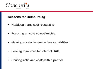 Reasons for Outsourcing 
• Headcount and cost reductions 
• Focusing on core competencies. 
• Gaining access to world-class capabilities 
• Freeing resources for internal R&D 
• Sharing risks and costs with a partner 
 