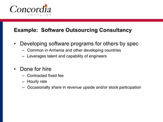 Example: Software Outsourcing Consultancy 
• Developing software programs for others by spec 
– Common in Armenia and other developing countries 
– Leverages talent and capability of engineers 
• Done for hire 
– Contracted fixed fee 
– Hourly rate 
– Occasionally share in revenue upside and/or stock participation 
 