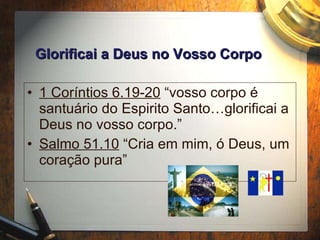 1 Cor íntios 6.19-20  “vosso corpo é santuário do Espirito Santo…glorificai a Deus no vosso corpo.” Salmo 51.10  “Cria em mim, ó Deus, um coração pura” Glorificai a Deus no Vosso Corpo 