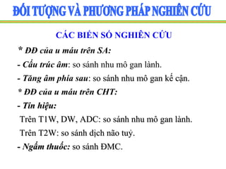 CÁC BIẾN SỐ NGHIÊN CỨU
* ĐĐ của u máu trên SA:
- Cấu trúc âm: so sánh nhu mô gan lành.
- Tăng âm phía sau: so sánh nhu mô gan kế cận.
* ĐĐ của u máu trên CHT:
- Tín hiệu:
Trên T1W, DW, ADC: so sánh nhu mô gan lành.
Trên T2W: so sánh dịch não tuỷ.
- Ngấm thuốc: so sánh ĐMC.
 