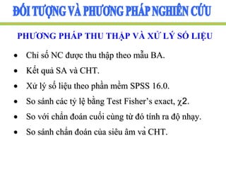 PHƯƠNG PHÁP THU THẬP VÀ XỬ LÝ SỐ LIỆU
 Chỉ số NC được thu thập theo mẫu BA.
 Kết quả SA và CHT.
 Xử lý số liệu theo phần mềm SPSS 16.0.
 So sánh các tỷ lệ bằng Test Fisher’s exact, 2.
 So với chẩn đoán cuối cùng từ đó tính ra độ nhạy.
 So sánh chẩn đoán của siêu âm và CHT.
 