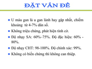  U máu gan là u gan lành hay gặp nhất, chiếm
khoảng từ 4-7% dân số.
 Không triệu chứng, phát hiện tình cờ.
 Độ nhạy SA: 60%–75%. Độ đặc hiệu: 60% -
80%.
 Độ nhạy CHT: 98-100%. Độ chính xác: 99%.
 Không có biến chứng thì không can thiệp.
 