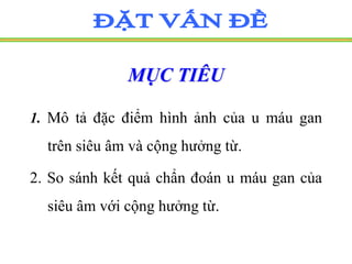 MỤC TIÊU
1. Mô tả đặc điểm hình ảnh của u máu gan
trên siêu âm và cộng hưởng từ.
2. So sánh kết quả chẩn đoán u máu gan của
siêu âm với cộng hưởng từ.
 