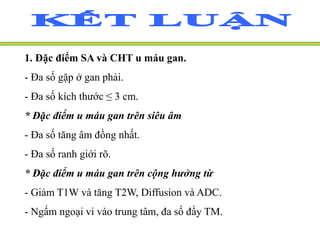 1. Đặc điểm SA và CHT u máu gan.
- Đa số gặp ở gan phải.
- Đa số kích thước ≤ 3 cm.
* Đặc điểm u máu gan trên siêu âm
- Đa số tăng âm đồng nhất.
- Đa số ranh giới rõ.
* Đặc điểm u máu gan trên cộng hưởng từ
- Giảm T1W và tăng T2W, Diffusion và ADC.
- Ngấm ngoại vi vào trung tâm, đa số đầy TM.
 