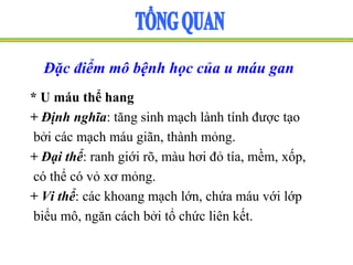 Đặc điểm mô bệnh học của u máu gan
* U máu thể hang
+ Định nghĩa: tăng sinh mạch lành tính được tạo
bởi các mạch máu giãn, thành mỏng.
+ Đại thể: ranh giới rõ, màu hơi đỏ tía, mềm, xốp,
có thể có vỏ xơ mỏng.
+ Vi thể: các khoang mạch lớn, chứa máu với lớp
biểu mô, ngăn cách bởi tổ chức liên kết.
 