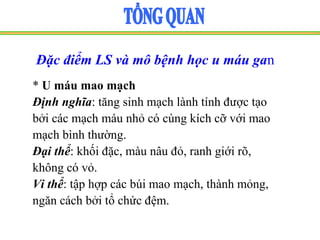 Đặc điểm LS và mô bệnh học u máu gan
* U máu mao mạch
Định nghĩa: tăng sinh mạch lành tính được tạo
bởi các mạch máu nhỏ có cùng kích cỡ với mao
mạch bình thường.
Đại thể: khối đặc, màu nâu đỏ, ranh giới rõ,
không có vỏ.
Vi thể: tập hợp các búi mao mạch, thành mỏng,
ngăn cách bởi tổ chức đệm.
 