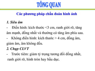 Các phương pháp chẩn đoán hình ảnh
1. Siêu âm
- Điển hình: kích thước <3 cm, ranh giới rõ, tăng
âm mạnh, đồng nhất và thường có tăng âm phía sau.
- Không điển hình: kích thước > 4 cm, đồng âm,
giảm âm, âm không đều.
2. Chụp CLVT
- Trước tiêm: giảm tỷ trọng tương đối đồng nhất,
ranh giới rõ, hình tròn hay bầu dục.
 