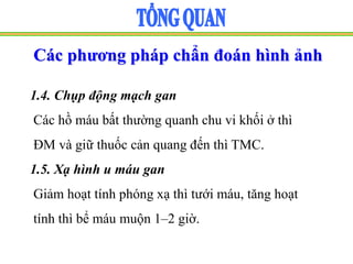 Các phương pháp chẩn đoán hình ảnh
1.4. Chụp động mạch gan
Các hồ máu bất thường quanh chu vi khối ở thì
ĐM và giữ thuốc cản quang đến thì TMC.
1.5. Xạ hình u máu gan
Giảm hoạt tính phóng xạ thì tưới máu, tăng hoạt
tính thì bể máu muộn 1–2 giờ.
 