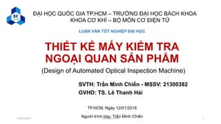 THIẾT KẾ MÁY KIỂM TRA
NGOẠI QUAN SẢN PHẨM
TP.HCM, Ngày 12/01/2018
Người trình bày: Trần Minh Chiến
ĐẠI HỌC QUỐC GIA TP.HCM – TRƯỜNG ĐẠI HỌC BÁCH KHOA
KHOA CƠ KHÍ – BỘ MÔN CƠ ĐIỆN TỬ
SVTH: Trần Minh Chiến - MSSV: 21300382
GVHD: TS. Lê Thanh Hải
LUẬN VĂN TỐT NGHIỆP ĐẠI HỌC
(Design of Automated Optical Inspection Machine)
112/01/2019 Trần Minh Chiến
 