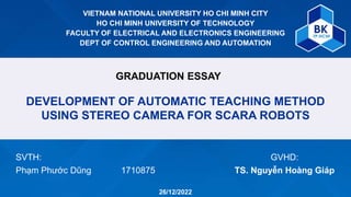 VIETNAM NATIONAL UNIVERSITY HO CHI MINH CITY
HO CHI MINH UNIVERSITY OF TECHNOLOGY
FACULTY OF ELECTRICAL AND ELECTRONICS ENGINEERING
DEPT OF CONTROL ENGINEERING AND AUTOMATION
GRADUATION ESSAY
DEVELOPMENT OF AUTOMATIC TEACHING METHOD
USING STEREO CAMERA FOR SCARA ROBOTS
SVTH:
Phạm Phước Dũng 1710875
GVHD:
TS. Nguyễn Hoàng Giáp
26/12/2022
 